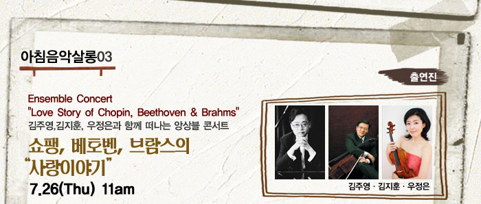 아침음악살롱03
            Ensemble Concert
            Love Story of Chopin, Beethoven  Brahms
            김주영,김지훈, 우정은과 함께 떠나는 앙상블 콘서트
            쇼팽, 베토벤, 브람스의 사랑이야기
            7.26(Thu) 11am
            