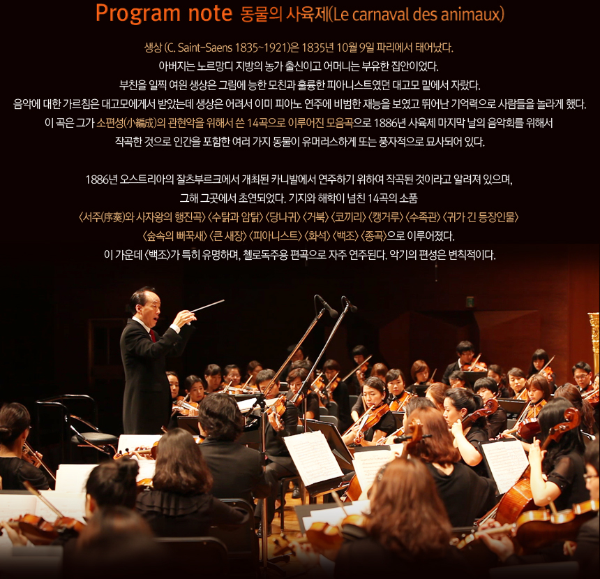 Progran note 동물의 사육제(Le camaval des animaux). 생상 (C. Saint-Saens 1835~1921)은 1835년 10월 9일 파리에서 태어났다. 아버지는 노르망디 지방의 농가 출신이고 어머니는 부유한 집안이었다. 부친을 일찍 여읜 생상은 그림에 능한 모친과 훌륭한 피아니스트였던 대고모 밑에서 자랐다. 음악에 대한 가르침은 대고모에게서 받았는데 생상은 어려서 이미 피아노 연주에 비범한 재능을 보였고 뛰어난 기억력으로 사람들을 라게 했다. 이 곡은 그가 소편성(小編成)의 관현악을 위해서 쓴 14곡으로 이루어진 모음곡으로 1886년 사육제 마지막 날의 음악회를 위해서 작곡한 것으로 인간을 포함한 여러 가지 동물이 유머러스하게 또는 풍자적으로 묘사되어 있다. 1886년 오스트리아의 잘츠부르크에서 개최된 카니발에서 연주하기 위하여 작곡된 것이라고 알려져 있으며, 그해 그곳에서 초연되었다. 기지와 해학이 넘친 14곡의 소품 <서주(序奏)와 사자왕의 행진곡> <수탉과 암탉> <당나귀> <거북> <코끼리> <캥거루> <수족관> <귀가 긴 등장인물> <숲속의 뻐꾹새> <큰 새장> <피아니스트> <화석> <백조> <종곡>으로 이루어졌다. 이 가운데 <백조>가 특히 유명하며, 첼로독주용 편곡으로 자주 연주된다. 악기의 편성은 변칙적이다.