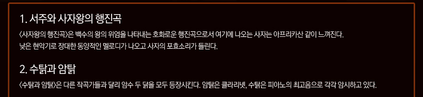 1. 서주와 사자왕의 행진곡 <사자왕의 행진곡>은 백수의 왕의 위엄을 나타내는 호화로운 행진곡으로서 여기에 나오는 사자는 아프리카산 같이 느껴진다. 낮은 현악기로 장대한 동양적인 멜로디가 나오고 사자의 포효소리가 들린다. 2. 수탉과 암탉 <수탉과 암탉>은 다른 작곡가들과 달리 암수 닭을 모두 등장시킨다. 암탉은 클라리넷, 수탉은 피아노의 최고음으로 각각 암시하고 있다.