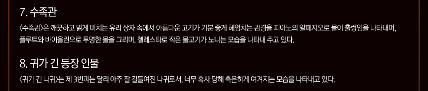 7. 수족관 <수족관>은 깨끗하고 맑게 비치는 유리 상자 속에서 아름다운 고기가 기분 좋게 헤엄치는 관경을 피아노의 알페지오로 물이 출렁임을 나타내며, 플루트와 바이올린으로 투명한 물을 그리며, 첼레스타로 작은 물고기가 노니는 모습을 나타내 주고 있다. 8. 귀가 긴 등장 인물 <귀가 긴 나귀>는 제 3번과는 달리 아주 잘 길들여진 나귀로서, 너무 혹사 당해 측은하게 여겨지는 모습을 나타내고 있다.