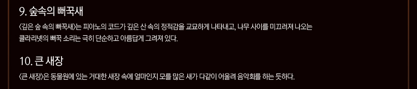 9. 숲속의 뻐꾹새 <깊은 숲 속의 뻐꾹새>는 피아노의 코드가 깊은 산 속의 정적감을 교묘하게 나타내고, 나무 사이를 미끄러져 나오는 클라리넷의 뻐꾹 소리는 극히 단순하고 아름답게 그려져 있다. 10. 큰 새장 <큰 새장>은 동물원에 있는 거대한 새장 속에 얼마인지 모를 많은 새가 다같이 어울려 음악회를 하는 듯하다.