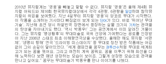 2010년 뮤지컬계는 영웅을 빼놓고 말할 수 없다. 뮤지컬 영웅은 올해 제4회 뮤지컬 어워드와 제16회 한국뮤지컬대상에서 각각 4관왕, 6관왕을 달성하며 창작뮤지컬의 위엄을 보여줬다. 지난 4일부터 뮤지컬 영웅의 앙코르 무대가 시작됐다. 이 작품을 소개하는 기사마다 빠짐없이 보게 되는 단어가 있다. 바로 뛰어난 무대 기술. 지난해 초연 당시 하얼빈역 장면에서 등장하는 실물 크기의 기차는 관객들의 탄성을 자아내기도 했다. 역시 박동우! 그는 공연계에서 이미 알려진 거물이다. 그는 뮤지컬 명성황후의 무대미술로 국위 선양에 기여했다는 공로를 인정받아 지난 2006년 스태프 최초 이해랑연극상을 수상했다. 올해만 해도 뮤지컬 서편제, 생명의 항해 연극 드라이빙 미스데이지 등 무대로 칭찬 받은 작품에는 어김없이 그의 손길이 닿아있었다. 세계 챔피언을 꿈꾸는 권투선수처럼 무대로 세계최고가 되는 꿈을 꿨어요. 그리고 여전히 계속 꿈꿔요. 꿈을 이루기 위해 최선을 다해 노력하다 보면 매년 성장하는 모습이 보이죠. 그렇게 성장된 모습으로 관객을 만나고 싶어요.” 꿈꾸는 무대미술가 박동우를 만나 이야기를 나눴다</br>
