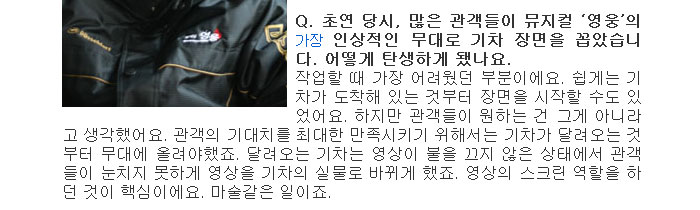 Q. 초연 당시, 많은 관객들이 뮤지컬 영웅의 가장 인상적인 무대로 기차 장면을 꼽았습니다. 어떻게 탄생하게 됐나요.</br>
작업할 때 가장 어려웠던 부분이에요. 쉽게는 기차가 도착해 있는 것부터 장면을 시작할 수도 있었어요. 하지만 관객들이 원하는 건 그게 아니라고 생각했어요. 관객의 기대치를 최대한 만족시키기 위해서는 기차가 달려오는 것부터 무대에 올려야했죠. 달려오는 기차는 영상이 불을 끄지 않은 상태에서 관객들이 눈치지 못하게 영상을 기차의 실물로 바뀌게 했죠. 영상의 스크린 역할을 하던 것이 핵심이에요. 마술같은 일이죠.</br>
