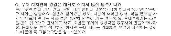 Q. 무대 디자인의 영감은 대체로 어디서 많이 받으시나요.</br>
누가 주면 어디 가서 얻고, 팔면 내가 살텐데...(웃음) 딱히 어디서 영감을 받는다고 하기는 힘들어요. 살면서 얻어왔던 정보, 내안에 축적된 정서, 작품 연구를 하면서 새롭게 만나는 자료 등을 종합해 만들어 가는 것 같아요. 후배들에게는 소설을 많이 읽으라고 권하기도 하죠. 소설은 우리의 상상력을 풍부하게 만들어주니까요. 문화재도 물론 참고하긴 하지만 무대 세트는 영화처럼 똑같이 제작하는 것이기 때문에 꼭 그렇다고만은 할 수 없어요.</br>
