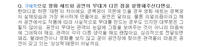 Q. 구체적으로 영화 세트와 공연의 무대가 다른 점을 설명해주신다면요.</br>
한마디로 하면 재현의 차이에요. 경복궁이 극본에 있을 경우 영화 세트는 경복궁의 실제모습과 가장 유사하게 만들어요. 공연은 달라요. 물론 리얼리즘이라고 해서 공연에서도 작품에 따라 사실적으로 무대를 만드는 경우도 있지만 대부분은 그렇지 않아요. 공연의 무대는 관객의 눈앞에 그림을 보여주는 것이 아니라 마음속에 그려줘야 해요. 관객이 각각 다른 생각을 해도 괜찮아요. 심리적으로 전달되면 돼죠. 텔레비전이나 영화를 보지 않고 굳이 공연장에 찾아온 관객들의 마음은 공연이 갖고 있는 상상력때문이 아닐까요.</br>
