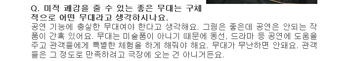 Q. 미적 쾌감을 줄 수 있는 좋은 무대는 구체적으로 어떤 무대라고 생각하시나요.</br>
공연 기능에 충실한 무대여야 한다고 생각해요. 그림은 좋은데 공연은 안되는 작품이 간혹 있어요. 무대는 미술품이 아니기 때문에 동선, 드라마 등 공연에 도움을 주고 관객들에게 특별한 체험을 하게 해줘야 해요. 무대가 무난하면 안돼요. 관객들은 그 정도로 만족하려고 극장에 오는 건 아니거든요.</br>
