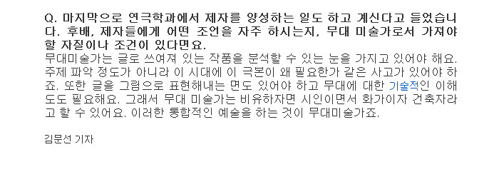 Q. 마지막으로 연극학과에서 제자를 양성하는 일도 하고 계신다고 들었습니다. 후배, 제자들에게 어떤 조언을 자주 하시는지, 무대 미술가로서 가져야할 자질이나 조건이 있다면요.</br>
무대미술가는 글로 쓰여져 있는 작품을 분석할 수 있는 눈을 가지고 있어야 해요. 주제 파악 정도가 아니라 이 시대에 이 극본이 왜 필요한가 같은 사고가 있어야 하죠. 또한 글을 그림으로 표현해내는 면도 있어야 하고 무대에 대한 기술적인 이해도도 필요해요. 그래서 무대 미술가는 비유하자면 시인이면서 화가이자 건축자라고 할 수 있어요. 이러한 통합적인 예술을 하는 것이 무대미술가죠.</br>
